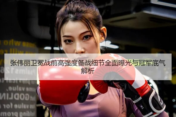 张伟丽卫冕战前高强度备战细节全面曝光与冠军底气解析